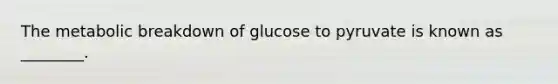 The metabolic breakdown of glucose to pyruvate is known as ________.