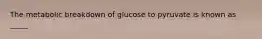 The metabolic breakdown of glucose to pyruvate is known as _____