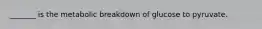 _______ is the metabolic breakdown of glucose to pyruvate.