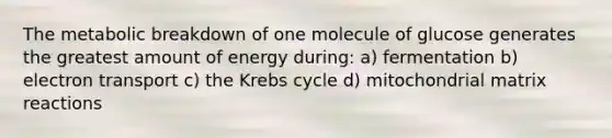 The metabolic breakdown of one molecule of glucose generates the greatest amount of energy during: a) fermentation b) electron transport c) the <a href='https://www.questionai.com/knowledge/kqfW58SNl2-krebs-cycle' class='anchor-knowledge'>krebs cycle</a> d) mitochondrial matrix reactions