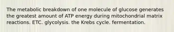 The metabolic breakdown of one molecule of glucose generates the greatest amount of ATP energy during mitochondrial matrix reactions. ETC. glycolysis. the Krebs cycle. fermentation.