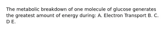 The metabolic breakdown of one molecule of glucose generates the greatest amount of energy during: A. Electron Transport B. C. D E.