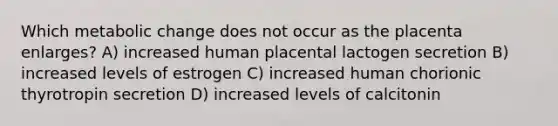 Which metabolic change does not occur as the placenta enlarges? A) increased human placental lactogen secretion B) increased levels of estrogen C) increased human chorionic thyrotropin secretion D) increased levels of calcitonin