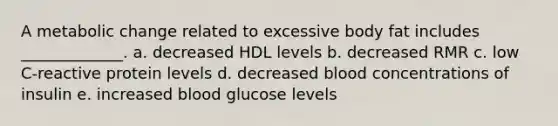 A metabolic change related to excessive body fat includes _____________. a. decreased HDL levels b. decreased RMR c. low C-reactive protein levels d. decreased blood concentrations of insulin e. increased blood glucose levels