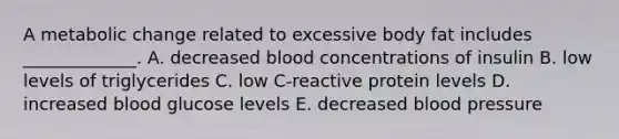 A metabolic change related to excessive body fat includes _____________. A. decreased blood concentrations of insulin B. low levels of triglycerides C. low C-reactive protein levels D. increased blood glucose levels E. decreased blood pressure