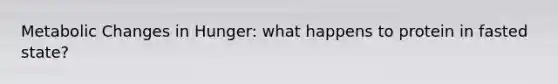 Metabolic Changes in Hunger: what happens to protein in fasted state?