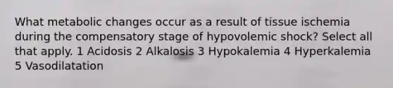 What metabolic changes occur as a result of tissue ischemia during the compensatory stage of hypovolemic shock? Select all that apply. 1 Acidosis 2 Alkalosis 3 Hypokalemia 4 Hyperkalemia 5 Vasodilatation