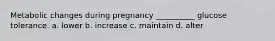 Metabolic changes during pregnancy __________ glucose tolerance. a. lower b. increase c. maintain d. alter