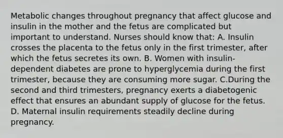 Metabolic changes throughout pregnancy that affect glucose and insulin in the mother and the fetus are complicated but important to understand. Nurses should know that: A. Insulin crosses the placenta to the fetus only in the first trimester, after which the fetus secretes its own. B. Women with insulin-dependent diabetes are prone to hyperglycemia during the first trimester, because they are consuming more sugar. C.During the second and third trimesters, pregnancy exerts a diabetogenic effect that ensures an abundant supply of glucose for the fetus. D. Maternal insulin requirements steadily decline during pregnancy.