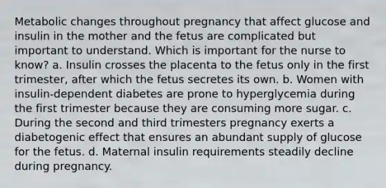 Metabolic changes throughout pregnancy that affect glucose and insulin in the mother and the fetus are complicated but important to understand. Which is important for the nurse to know? a. Insulin crosses the placenta to the fetus only in the first trimester, after which the fetus secretes its own. b. Women with insulin-dependent diabetes are prone to hyperglycemia during the first trimester because they are consuming more sugar. c. During the second and third trimesters pregnancy exerts a diabetogenic effect that ensures an abundant supply of glucose for the fetus. d. Maternal insulin requirements steadily decline during pregnancy.