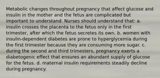 Metabolic changes throughout pregnancy that affect glucose and insulin in the mother and the fetus are complicated but important to understand. Nurses should understand that: a. insulin crosses the placenta to the fetus only in the first trimester, after which the fetus secretes its own. b. women with insulin-dependent diabetes are prone to hyperglycemia during the first trimester because they are consuming more sugar. c. during the second and third trimesters, pregnancy exerts a diabetogenic effect that ensures an abundant supply of glucose for the fetus. d. maternal insulin requirements steadily decline during pregnancy.