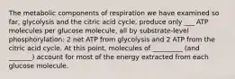 The metabolic components of respiration we have examined so far, glycolysis and the citric acid cycle, produce only ___ ATP molecules per glucose molecule, all by substrate-level phosphorylation: 2 net ATP from glycolysis and 2 ATP from the citric acid cycle. At this point, molecules of _________ (and _______) account for most of the energy extracted from each glucose molecule.