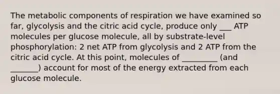 The metabolic components of respiration we have examined so far, glycolysis and the citric acid cycle, produce only ___ ATP molecules per glucose molecule, all by substrate-level phosphorylation: 2 net ATP from glycolysis and 2 ATP from the citric acid cycle. At this point, molecules of _________ (and _______) account for most of the energy extracted from each glucose molecule.