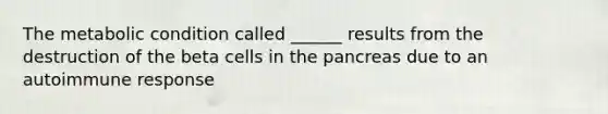 The metabolic condition called ______ results from the destruction of the beta cells in the pancreas due to an autoimmune response