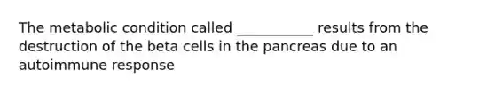 The metabolic condition called ___________ results from the destruction of the beta cells in the pancreas due to an autoimmune response