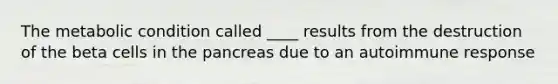 The metabolic condition called ____ results from the destruction of the beta cells in the pancreas due to an autoimmune response