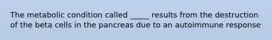 The metabolic condition called _____ results from the destruction of the beta cells in the pancreas due to an autoimmune response