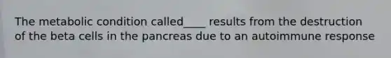 The metabolic condition called____ results from the destruction of the beta cells in the pancreas due to an autoimmune response