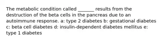 The metabolic condition called _______ results from the destruction of the beta cells in the pancreas due to an autoimmune response. a: type 2 diabetes b: gestational diabetes c: beta cell diabetes d: insulin-dependent diabetes mellitus e: type 1 diabetes