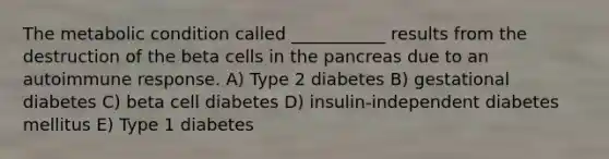 The metabolic condition called ___________ results from the destruction of the beta cells in <a href='https://www.questionai.com/knowledge/kITHRba4Cd-the-pancreas' class='anchor-knowledge'>the pancreas</a> due to an autoimmune response. A) Type 2 diabetes B) gestational diabetes C) beta cell diabetes D) insulin-independent diabetes mellitus E) Type 1 diabetes