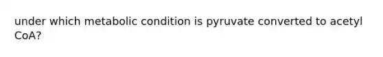 under which metabolic condition is pyruvate converted to acetyl CoA?