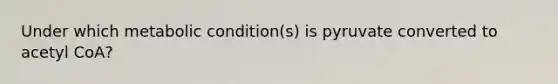 Under which metabolic condition(s) is pyruvate converted to acetyl CoA?