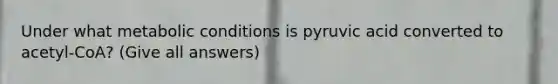 Under what metabolic conditions is pyruvic acid converted to acetyl-CoA? (Give all answers)