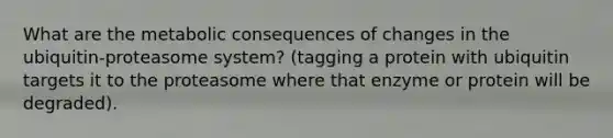 What are the metabolic consequences of changes in the ubiquitin-proteasome system? (tagging a protein with ubiquitin targets it to the proteasome where that enzyme or protein will be degraded).