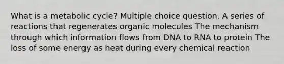 What is a metabolic cycle? Multiple choice question. A series of reactions that regenerates organic molecules The mechanism through which information flows from DNA to RNA to protein The loss of some energy as heat during every chemical reaction