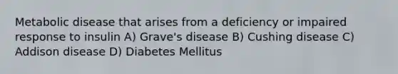 Metabolic disease that arises from a deficiency or impaired response to insulin A) Grave's disease B) Cushing disease C) Addison disease D) Diabetes Mellitus