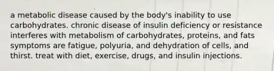 a metabolic disease caused by the body's inability to use carbohydrates. chronic disease of insulin deficiency or resistance interferes with metabolism of carbohydrates, proteins, and fats symptoms are fatigue, polyuria, and dehydration of cells, and thirst. treat with diet, exercise, drugs, and insulin injections.