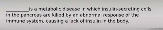 __________is a metabolic disease in which insulin-secreting cells in the pancreas are killed by an abnormal response of the immune system, causing a lack of insulin in the body.