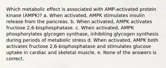 Which metabolic effect is associated with AMP-activated protein kinase (AMPK)? a. When activated, AMPK stimulates insulin release from the pancreas. b. When activated, AMPK activates fructose 2,6-bisphosphatase. c. When activated, AMPK phosphorylates glycogen synthase, inhibiting glycogen synthesis during periods of metabolic stress d. When activated, AMPK both activates fructose 2,6-bisphosphatase and stimulates glucose uptake in cardiac and skeletal muscle. e. None of the answers is correct.