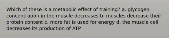 Which of these is a metabolic effect of training? a. glycogen concentration in the muscle decreases b. muscles decrease their protein content c. more fat is used for energy d. the muscle cell decreases its production of ATP