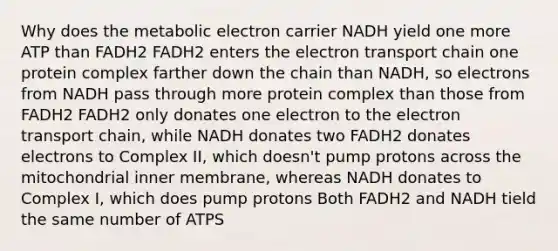 Why does the metabolic electron carrier NADH yield one more ATP than FADH2 FADH2 enters the electron transport chain one protein complex farther down the chain than NADH, so electrons from NADH pass through more protein complex than those from FADH2 FADH2 only donates one electron to the electron transport chain, while NADH donates two FADH2 donates electrons to Complex II, which doesn't pump protons across the mitochondrial inner membrane, whereas NADH donates to Complex I, which does pump protons Both FADH2 and NADH tield the same number of ATPS