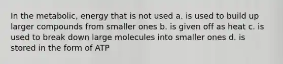 In the metabolic, energy that is not used a. is used to build up larger compounds from smaller ones b. is given off as heat c. is used to break down large molecules into smaller ones d. is stored in the form of ATP