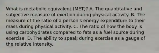 What is metabolic equivalent (MET)? A. The quantitative and subjective measure of exertion during physical activity. B. The measure of the ratio of a person's energy expenditure to their mass during physical activity. C. The ratio of how the body is using carbohydrates compared to fats as a fuel source during exercise. D. The ability to speak during exercise as a gauge of the relative intensity.