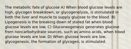 The metabolic fate of glucose A) When blood glucose levels are high, glycogen breakdown, or glycogenolysis, is stimulated in both the liver and muscle to supply glucose to the blood. B) Lipogenesis is the breaking down of stored fat when blood glucose levels are low. C) Gluconeogenesis generates glucose from noncarbohydrate sources, such as amino acids, when blood glucose levels are low. D) When glucose levels are low, glycogenesis, the formation of glycogen, is stimulated.