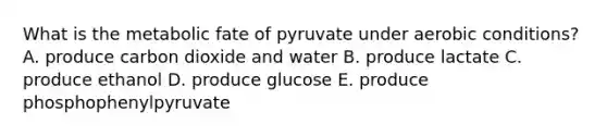 What is the metabolic fate of pyruvate under aerobic conditions? A. produce carbon dioxide and water B. produce lactate C. produce ethanol D. produce glucose E. produce phosphophenylpyruvate