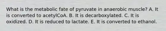 What is the metabolic fate of pyruvate in anaerobic muscle? A. It is converted to acetylCoA. B. It is decarboxylated. C. It is oxidized. D. It is reduced to lactate. E. It is converted to ethanol.