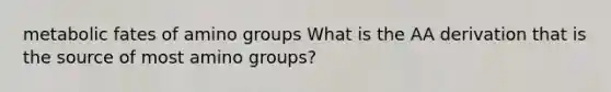 metabolic fates of amino groups What is the AA derivation that is the source of most amino groups?