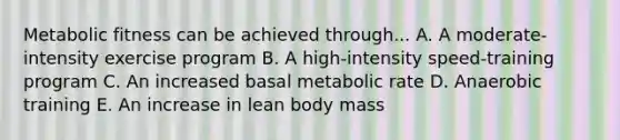 Metabolic fitness can be achieved through... A. A moderate-intensity exercise program B. A high-intensity speed-training program C. An increased basal metabolic rate D. Anaerobic training E. An increase in lean body mass