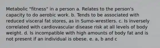 Metabolic "fitness" in a person a. Relates to the person's capacity to do aerobic work. b. Tends to be associated with reduced visceral fat stores, as in Sumo-wrestlers. c. Is inversely correlated with cardiovascular disease risk at all levels of body weight. d. Is incompatible with high amounts of body fat and is not present if an individual is obese. e. a, b and c