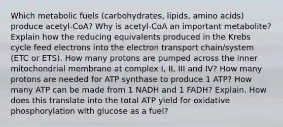 Which metabolic fuels (carbohydrates, lipids, amino acids) produce acetyl-CoA? Why is acetyl-CoA an important metabolite? Explain how the reducing equivalents produced in the Krebs cycle feed electrons into the electron transport chain/system (ETC or ETS). How many protons are pumped across the inner mitochondrial membrane at complex I, II, III and IV? How many protons are needed for ATP synthase to produce 1 ATP? How many ATP can be made from 1 NADH and 1 FADH? Explain. How does this translate into the total ATP yield for oxidative phosphorylation with glucose as a fuel?