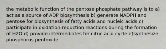 the metabolic function of the pentose phosphate pathway is to a) act as a source of ADP biosynthesis b) generate NADPH and pentose for biosynthesis of fatty acids and nucleic acids c) participate in oxidation-reduction reactions during the formation of H2O d) provide intermediates for citric acid cycle e)synthesize phosphorus pentoxide