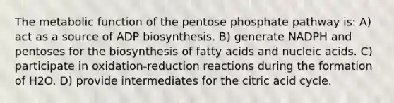 The metabolic function of the pentose phosphate pathway is: A) act as a source of ADP biosynthesis. B) generate NADPH and pentoses for the biosynthesis of fatty acids and nucleic acids. C) participate in oxidation-reduction reactions during the formation of H2O. D) provide intermediates for the citric acid cycle.