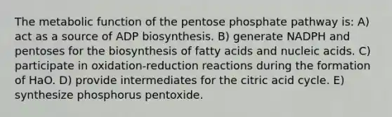 The metabolic function of the pentose phosphate pathway is: A) act as a source of ADP biosynthesis. B) generate NADPH and pentoses for the biosynthesis of fatty acids and nucleic acids. C) participate in oxidation-reduction reactions during the formation of HaO. D) provide intermediates for the citric acid cycle. E) synthesize phosphorus pentoxide.