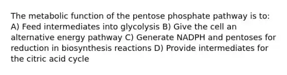 The metabolic function of the pentose phosphate pathway is to: A) Feed intermediates into glycolysis B) Give the cell an alternative energy pathway C) Generate NADPH and pentoses for reduction in biosynthesis reactions D) Provide intermediates for the citric acid cycle