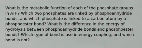 What is the metabolic function of each of the phosphate groups in ATP? Which two phosphates are linked by phosphoanhydride bonds, and which phosphate is linked to a carbon atom by a phosphoester bond? What is the difference in the energy of hydrolysis between phosphoanhydride bonds and phosphoester bonds? Which type of bond is use in energy coupling, and which bond is not?