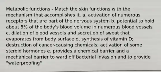 Metabolic functions - Match the skin functions with the mechanism that accomplishes it. a. activation of numerous receptors that are part of the <a href='https://www.questionai.com/knowledge/kThdVqrsqy-nervous-system' class='anchor-knowledge'>nervous system</a> b. potential to hold about 5% of the body's blood volume in numerous <a href='https://www.questionai.com/knowledge/kZJ3mNKN7P-blood-vessels' class='anchor-knowledge'>blood vessels</a> c. dilation of blood vessels and secretion of sweat that evaporates from body surface d. synthesis of vitamin D; destruction of cancer-causing chemicals; activation of some steroid hormones e. provides a chemical barrier and a mechanical barrier to ward off bacterial invasion and to provide "waterproofing"